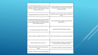 Área concorrida para a prática do voo livre e por seu
panorama, que abrange toda a Baía de Santos, com
suas praias e o porto, e a praia de Itararé até a Ilha
Porchat, em São Vicente
A estação de embarque fica junto à bacia do Mercado e
é um importante meio de transporte entre Santos e
Vicente de Carvalho
Importante ponto turístico no Morro Nova Cintra
Importante ponto de lazer das crianças, localizado no
Canal 5
Importante artista plástica que criou uma escultura
com 15 metros de altura para homenagear os cem
anos da imigração japonesa no Brasil e atualmente
está no emissário de Santos
Como é popularmente chamado o Parque Roberto
Mario Mancini:
Local onde está localizada a Fonte 9 de Julho
Importante avenida localizada no Gonzaga
A quem se atribuiu a fundação de Santos em 1536 Bairro onde no passado, estava um famoso quilombo
Bairro localizado entre os canais 5 e 6
Um píer de dois andares localizado na Ponta da Praia, e
é um dos pontos mais visitados da Cidade
Onde está localizada a maior Feira de Peixes de
Santos
Local onde está o Museu de Artes Sacra de Santos
Importante monumento na Praça da Independência
 