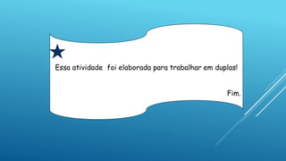 Essa atividade foi elaborada para trabalhar em duplas!
Fim.
 