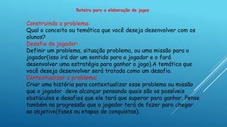 Roteiro para a elaboração de jogos
Construindo o problema:
Qual o conceito ou temática que você deseja desenvolver com os
alunos?
Desafio do jogador:
Definir um problema, situação problema, ou uma missão para o
jogador(isso irá dar um sentido para o jogador e o fará
desenvolver uma estratégia para ganhar o jogo).A temática que
você deseja desenvolver será tratada como um desafio.
Contextualizar o problema:
Criar uma história para contextualizar esse problema ou missão
que o jogador deve alcançar pensando quais são os possíveis
obstáculos e desafios que ele terá que superar para ganhar. Pense
também na progressão que o jogador terá de fazer para chegar
ao objetivo(fases ou etapas de conquistas).
 