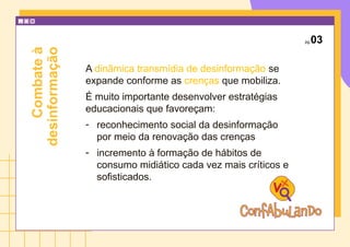 pg.03
A dinâmica transmídia de desinformação se
expande conforme as crenças que mobiliza.
É muito importante desenvolver estratégias
educacionais que favoreçam:
- reconhecimento social da desinformação
por meio da renovação das crenças
- incremento à formação de hábitos de
consumo midiático cada vez mais críticos e
sofisticados.
Combate
à
desinformação
 