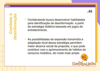 pg.03

Confabulando busca desenvolver habilidades
para identificação de desinformação a partir
de estratégia didática baseada em jogos de
entretenimento.

As possibilidades de expansão transmídia e
adaptação local dessa estratégia permitem
maior alcance social da proposta, o que pode
contribuir com o aprimoramento de hábitos de
consumo midiático, de modo mais amplo.
Combate
à
desinformção
 