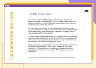 Em um texto escrito em 1877, “A fixação das crenças”, o filósofo norte-
americano Charles Sanders Peirce (1839-1914) adverte que as pessoas não
estão interessadas em encontrar a verdade, mas simplesmente em atingir um
estado de crença inabalável pela dúvida.
Por causa disso, compreender os métodos de fixação da crença torna-se
aspecto fundamental no combate contemporâneo da desinformação, entendida
como conteúdo falso, descontextualizado, manipulado, enganoso, boato ou
ruído (WARDLE; DERAKHSHAN, 2017).
A questão é particularmente relevante porque vivemos hoje em uma sociedade
da desinformação (ALZAMORA; MENDES; RIBEIRO, 2021), na qual torna-se
cada vez mais imprecisa a distinção social entre informação e desinformação,
especialmente em conexões de redes sociais online.
Pesquisas indicam que a circulação de notícias verificadas é sempre inferior à
circulação de notícias falsas. É o que aponta, por exemplo, um estudo
realizado em 2018 pelo Instituto de Tecnologia de Massachusetts (EUA),
segundo o qual notícias falsas se espalham 70% mais rápido que notícias
verdadeiras1
.
1
https://www.correiobraziliense.com.br/app/noticia/tecnologia/2018/03/08/interna_tecnologia,664835/fake-news-se-espalham-70-mais-rapido-quenoticiasverdadeiras.shtmlAcesso:
19.Out.2021
Verdade, mentira, crença
Fundamentos
teóricos pg.05
 