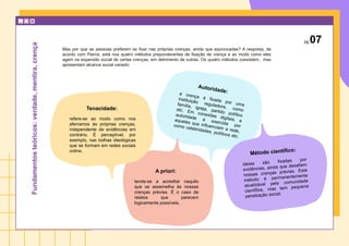 Tenacidade:
refere-se ao modo como nos
aferramos às próprias crenças,
independente de evidências em
contrário. É perceptível, por
exemplo, nas bolhas ideológicas
que se formam em redes sociais
online.
Autoridade:
a crença é fixada por uma
instituição reguladora, como
família, igreja, partido político
etc. Em conexões digitais, a
autoridade é exercida por
aqueles que influenciam a rede,
como celebridades, políticos etc.
A priori:
tende-se a acreditar naquilo
que se assemelha às nossas
crenças prévias. É o caso de
relatos que parecem
logicamente possíveis.
Método científico:
ideias são fixadas por
evidências, ainda que desafiem
nossas crenças prévias. Este
método é permanentemente
atualizável pela comunidade
científica, mas tem pequena
penetração social.
pg.07
Fundamentos
teóricos:
verdade,
mentira,
crença
Mas por que as pessoas preferem se fixar nas próprias crenças, ainda que equivocadas? A resposta, de
acordo com Peirce, está nos quatro métodos preponderantes de fixação de crença e ao modo como eles
agem na expansão social de certas crenças, em detrimento de outras. Os quatro métodos coexistem, mas
apresentam alcance social variado:
 