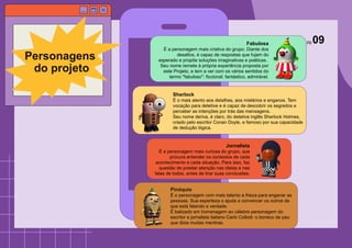 Fabulosa
É a personagem mais criativa do grupo. Diante dos
desafios, é capaz de respostas que fujam do
esperado e propõe soluções imaginativas e poéticas.
Seu nome remete à própria experiência proposta por
este Projeto, e tem a ver com os vários sentidos do
termo "fabuloso": ficcional; fantástico, admirável.
Personagens
do projeto
Sherlock
É o mais atento aos detalhes, aos mistérios e enganos. Tem
vocação para detetive e é capaz de descobrir os segredos e
perceber as intenções por trás das mensagens.
Seu nome deriva, é claro, do detetive inglês Sherlock Holmes,
criado pelo escritor Conan Doyle, e famoso por sua capacidade
de dedução lógica.
Jornalista
É a personagem mais curiosa do grupo, que
procura entender os contextos de cada
acontecimento e cada situação. Para isso, faz
questão de prestar atenção nas ideias e nas
falas de todos, antes de tirar suas conclusões.
Pinóquio
É o personagem com mais talento e frieza para enganar as
pessoas. Sua esperteza o ajuda a convencer os outros de
que está falando a verdade.
É batizado em homenagem ao célebre personagem do
escritor e jornalista italiano Carlo Collodi: o boneco de pau
que dizia muitas mentiras.
pg.09
 