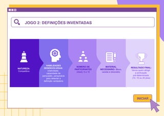 JOGO 2: DEFINIÇÕES INVENTADAS
NATUREZA:
Competitivo
NÚMERO DE
PARTICIPANTES
(ideal): 6 a 10
MATERIAL
NECESSÁRIO: Bloco,
caneta e dicionário
HABILIDADES
DESENVOLVIDAS:
criatividade,
capacidade de
persuasão, perspicácia
para detectar a
definição verdadeira
RESULTADO FINAL:
Vence quem atingir
a pontuação
pré-determinada
(10, 15 ou 20 ptos)
INICIAR
 