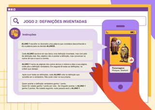 Instruções
JOGO 2: DEFINIÇÕES INVENTADAS
ALUNO 1 escolhe no dicionário uma palavra que considera desconhecida e
diz a palavra para os demais ALUNOS.
ALUNO 1 reúne as páginas dos outros alunos e mistura a elas a sua página,
onde põe a definição verdadeira. Em seguida lê todas as definições, na
ordem que desejar.
Após ouvir todas as definições, cada ALUNO vota na definição que
acredita ser a verdadeira. Não pode votar na sua própria.
Cada ALUNO escreve em seu bloco uma definição inventada, mas com jeito
de definição real. Seu objetivo não é acertar a definição, mas convencer os
outros de que a sua é a correta.
Quem acertar a definição verdadeira ganha 1 ponto.
Quem for votado ganha 1 ponto por voto. Se ninguém acertar, o ALUNO 1
ganha 2 pontos. Na rodada seguinte, outra pessoa será o ALUNO 1.
Personagens:
Pinóquio, Sherlock
 