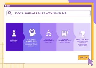 JOGO 3: NOTÍCIAS REAIS E NOTÍCIAS FALSAS
NATUREZA:
Competitivo
NÚMERO DE
PARTICIPANTES
(ideal): 6 a 10
MATERIAL
NECESSÁRIO: Bloco,
caneta e dicionário
HABILIDADES
DESENVOLVIDAS:
atenção, perspicácia
para detectar a notícia
verdadeira
RESULTADO FINAL:
Vence quem atingir
a pontuação
pré-determinada
(5 ou 10 ptos)
INICIAR
 