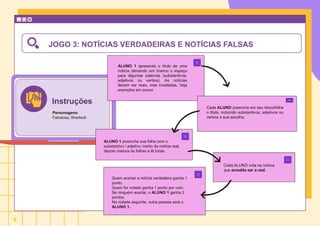 JOGO 3: NOTÍCIAS VERDADEIRAS E NOTÍCIAS FALSAS
ALUNO 1 apresenta o título de uma
notícia deixando em branco o espaço
para algumas palavras (substantivos,
adjetivos ou verbos). As notícias
devem ser reais, mas inusitadas. Veja
exemplos em anexo
Cada ALUNO preenche em seu bloco/folha
o título, incluindo substantivos, adjetivos ou
verbos a sua escolha.
ALUNO 1 preenche sua folha com o
substantivo / adjetivo /verbo da notícia real,
depois mistura as folhas e lê todas.
Cada ALUNO vota na notícia
que acredita ser a real.
Quem acertar a notícia verdadeira ganha 1
ponto.
Quem for votado ganha 1 ponto por voto.
Se ninguém acertar, o ALUNO 1 ganha 2
pontos.
Na rodada seguinte, outra pessoa será o
ALUNO 1.
Instruções
Personagens:
Fabulosa, Sherlock
6
 