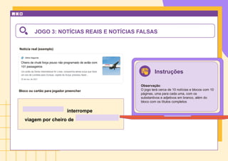 Notícia real (exemplo)
Bloco ou cartão para jogador preencher
JOGO 3: NOTÍCIAS REAIS E NOTÍCIAS FALSAS
interrompe
viagem por cheiro de
Instruções
Observação:
O jogo terá cerca de 10 notícias e blocos com 10
páginas, uma para cada uma, com os
substantivos e adjetivos em branco, além do
bloco com os títulos completos
 