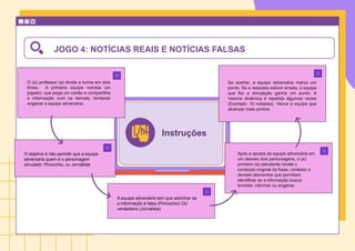 Instruções
O (a) professor (a) divide a turma em dois
times. A primeira equipe nomeia um
jogador, que pega um cartão e compartilha
a informação com os demais, tentando
enganar a equipe adversária.
A equipe adversária tem que advinhar se
a informação é falsa (Pinnochio) OU
verdadeira (Jornalista)
Após a aposta da equipe adversária em
um desses dois personagens, o (a)
primeiro (a) estudante revela o
conteúdo original da frase, contexto e
demais elementos que permitam
identificar se a informação busca
entreter, informar ou enganar.
O objetivo é não permitir que a equipe
adversária quem é o personagem
simulado: Pinocchio, ou Jornalista
Se acertar, a equipe adversária marca um
ponto. Se a resposta estiver errada, a equipe
que fez a simulação ganha um ponto. A
mesma dinâmica é repetida algumas vezes
(Exemplo: 10 rodadas). Vence a equipe que
alcançar mais pontos.
JOGO 4: NOTÍCIAS REAIS E NOTÍCIAS FALSAS
 