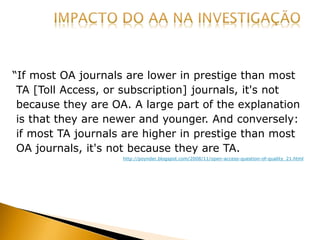 “If most OA journals are lower in prestige than most
TA [Toll Access, or subscription] journals, it's not
because they are OA. A large part of the explanation
is that they are newer and younger. And conversely:
if most TA journals are higher in prestige than most
OA journals, it's not because they are TA.
http://poynder.blogspot.com/2008/11/open-access-question-of-quality_21.html
 