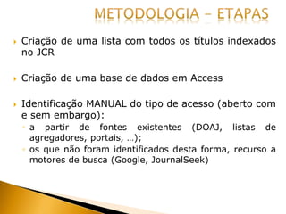  Criação de uma lista com todos os títulos indexados
no JCR
 Criação de uma base de dados em Access
 Identificação MANUAL do tipo de acesso (aberto com
e sem embargo):
◦ a partir de fontes existentes (DOAJ, listas de
agregadores, portais, …);
◦ os que não foram identificados desta forma, recurso a
motores de busca (Google, JournalSeek)
 
