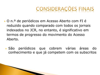  O n.º de periódicos em Acesso Aberto com FI é
reduzido quando comparado com todos os jornais
indexados no JCR, no entanto, é significativo em
termos de progresso do movimento do Acesso
Aberto.
 São periódicos que cobrem várias áreas do
conhecimento e que já competem com os subscritos
 