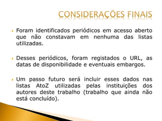  Foram identificados periódicos em acesso aberto
que não constavam em nenhuma das listas
utilizadas.
 Desses periódicos, foram registados o URL, as
datas de disponibilidade e eventuais embargos.
 Um passo futuro será incluir esses dados nas
listas AtoZ utilizadas pelas instituições dos
autores deste trabalho (trabalho que ainda não
está concluído).
 