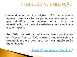 • Universidades e instituições I&D subscrevem
apenas uma fracção dos periódicos existentes... o
que significa que apenas uma parte da
investigação realizada é verdadeiramente utilizada
e tem impacto
• Se 100% dos artigos publicados forem publicados
em Acesso Aberto (AA), o uso, o impacto sobre a
produtividade e o progresso da investigação serão
maximizados.
“Scientific Dissemination using Open Access”
 