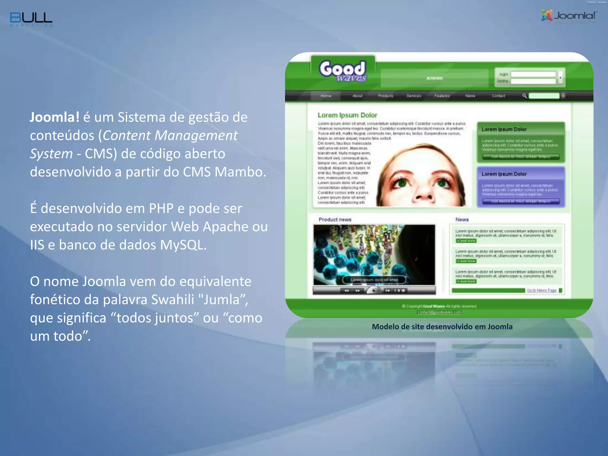 Joomla! é um Sistema de gestão de conteúdos (Content Management System - CMS) de código aberto desenvolvido a partir do CMS Mambo. É desenvolvido em PHP e pode ser executado no servidor Web Apache ou IIS e banco de dados MySQL. O nome Joomla vem do equivalente fonético da palavra Swahili "Jumla”, que significa “todos juntos” ou “como um todo”.Modelo de site desenvolvido em Joomla