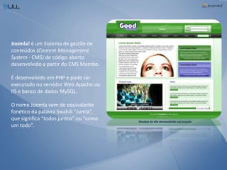 Joomla! é um Sistema de gestão de conteúdos (Content Management System - CMS) de código aberto desenvolvido a partir do CMS Mambo. É desenvolvido em PHP e pode ser executado no servidor Web Apache ou IIS e banco de dados MySQL. O nome Joomla vem do equivalente fonético da palavra Swahili "Jumla”, que significa “todos juntos” ou “como um todo”.Modelo de site desenvolvido em Joomla