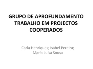 GRUPO DE APROFUNDAMENTO
TRABALHO EM PROJECTOS
COOPERADOS
Carla Henriques; Isabel Pereira;
Maria Luísa Sousa
 