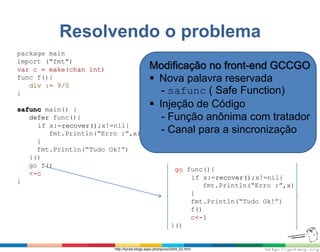 Resolvendo o problema
package main
import ("fmt")
var c = make(chan int)
func f(){
div := 9/0
}
safunc main() {
defer func(){
if x:=recover();x!=nil{
fmt.Println(“Erro :”,x)
}
fmt.Println(“Tudo Ok!”)
}()
go f()
<-c
}
go func(){
if x:=recover();x!=nil{
fmt.Println(“Erro :”,x)
}
fmt.Println(“Tudo Ok!”)
f()
c<-1
}()
Modificação no front-end GCCGO
 Nova palavra reservada
- safunc ( Safe Function)
 Injeção de Código
- Função anônima com tratador
- Canal para a sincronização
http://kynas.blogs.sapo.pt/arquivo/2004_02.html
 