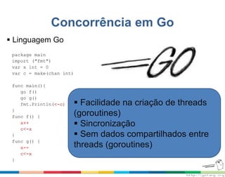 Concorrência em Go
package main
import ("fmt")
var x int = 0
var c = make(chan int)
func main(){
go f()
go g()
fmt.Println(<-c)
}
func f() {
x++
c<-x
}
func g() {
x--
c<-x
}
 Facilidade na criação de threads
(goroutines)
 Sincronização
 Sem dados compartilhados entre
threads (goroutines)
 Linguagem Go
 