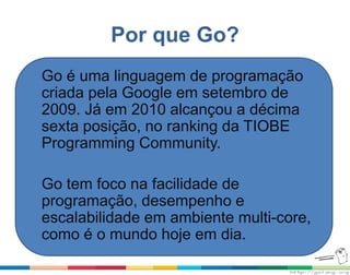 Por que Go?
Go é uma linguagem de programação
criada pela Google em setembro de
2009. Já em 2010 alcançou a décima
sexta posição, no ranking da TIOBE
Programming Community.
Go tem foco na facilidade de
programação, desempenho e
escalabilidade em ambiente multi-core,
como é o mundo hoje em dia.
 