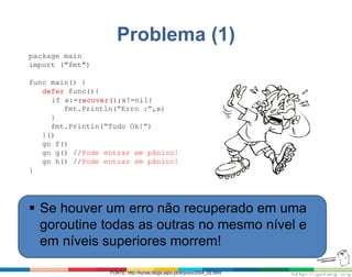 Problema (1)
package main
import ("fmt")
func main() {
defer func(){
if x:=recover();x!=nil{
fmt.Println(“Erro :”,x)
}
fmt.Println(“Tudo Ok!”)
}()
go f()
go g() //Pode entrar em pânico!
go h() //Pode entrar em pânico!
}
 Se houver um erro não recuperado em uma
goroutine todas as outras no mesmo nível e
em níveis superiores morrem!
FONTE: http://kynas.blogs.sapo.pt/arquivo/2004_02.html
 