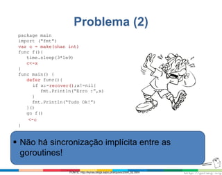 Problema (2)
package main
import ("fmt")
var c = make(chan int)
func f(){
time.sleep(3*1e9)
c<-x
}
func main() {
defer func(){
if x:=recover();x!=nil{
fmt.Println(“Erro :”,x)
}
fmt.Println(“Tudo Ok!”)
}()
go f()
<-c
}
FONTE: http://kynas.blogs.sapo.pt/arquivo/2004_02.html
 Não há sincronização implícita entre as
goroutines!
 