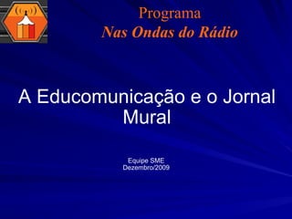 A Educomunicação e o Jornal Mural Equipe SME Dezembro/2009 Programa Nas Ondas do Rádio 