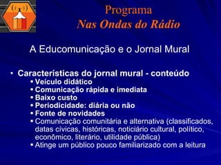 Características do jornal mural - conteúdo Veículo didático Comunicação rápida e imediata Baixo custo Periodicidade: diária ou não Fonte de novidades Comunicação comunitária e alternativa (classificados, datas cívicas, históricas, noticiário cultural, político, econômico, literário, utilidade pública) Atinge um público pouco familiarizado com a leitura A Educomunicação e o Jornal Mural Programa Nas Ondas do Rádio 
