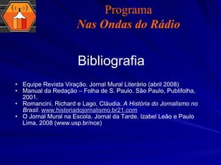 Bibliografia Equipe Revista Viração. Jornal Mural Literário (abril 2008) Manual da Redação – Folha de S. Paulo. São Paulo, Publifolha, 2001. Romancini, Richard e Lago, Cláudia.  A História do Jornalismo no Brasil .  www.historiadojornalismo.br21.com O Jornal Mural na Escola. Jornal da Tarde. Izabel Leão e Paulo Lima, 2008 (www.usp.br/nce) Programa Nas Ondas do Rádio 