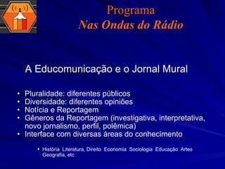 Pluralidade: diferentes públicos Diversidade: diferentes opiniões Notícia e Reportagem Gêneros da Reportagem (investigativa, interpretativa, novo jornalismo, perfil, polêmica) Interface com diversas áreas do conhecimento História ,  Literatura, Direito ,  Economia ,  Sociologia ,  Educação ,  Artes ,  Geografia, etc A Educomunicação e o Jornal Mural Programa Nas Ondas do Rádio 