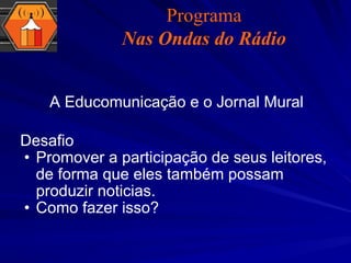 Desafio  Promover a participação de seus leitores, de forma que eles também possam produzir noticias. Como fazer isso? A Educomunicação e o Jornal Mural Programa Nas Ondas do Rádio 