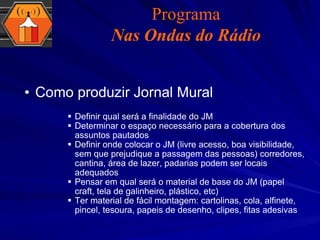 Como produzir Jornal Mural Definir qual será a finalidade do JM Determinar o espaço necessário para a cobertura dos assuntos pautados Definir onde colocar o JM (livre acesso, boa visibilidade, sem que prejudique a passagem das pessoas) corredores, cantina, área de lazer, padarias podem ser locais adequados Pensar em qual será o material de base do JM (papel craft, tela de galinheiro, plástico, etc) Ter material de fácil montagem: cartolinas, cola, alfinete, pincel, tesoura, papeis de desenho, clipes, fitas adesivas Programa Nas Ondas do Rádio 