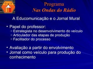 A Educomunicação e o Jornal Mural Papel do professor:  Estrategista no desenvolvimento do veículo Articulador das etapas de produção Facilitador do processo Avaliação a partir do envolvimento Jornal como veículo para produção do conhecimento Programa Nas Ondas do Rádio 