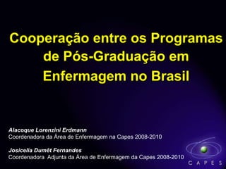 Cooperação entre os Programas
de Pós-Graduação em
Enfermagem no Brasil
Alacoque Lorenzini Erdmann
Coordenadora da Área de Enfermagem na Capes 2008-2010
Josicelia Dumêt Fernandes
Coordenadora Adjunta da Área de Enfermagem da Capes 2008-2010
 