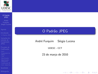 O Padr˜o
        a
   JPEG

    Andr´e
   Furquim,
S´rgio Lucena
 e


Agenda

Introdu¸˜o
       ca
                     O Padr˜o JPEG
                           a
O Padr˜o JPEG
      a

Varia¸oes do
     c˜
m´todo de
  e
Compress˜o
         a      Andr´ Furquim
                    e           S´rgio Lucena
                                 e
JPEG

Processo de
Codiﬁca¸˜o
       ca
                        UDESC - CCT
Intro
Prepara¸˜o de
       ca
Bloco
TDC
                    23 de mar¸o de 2010
                             c
Quantiza¸˜o
         ca
Quantiza¸˜o
         ca
Diferencial
Codiﬁca¸˜o RL
        ca
Cod. Sa´ Est.
        ıda

Qualidade

Bibliograﬁa
 