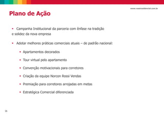 16
www.rossiresidencial.com.br
Plano de Ação
 Campanha Institucional da parceria com ênfase na tradição
e solidez da nova empresa
 Adotar melhores práticas comerciais atuais – de padrão nacional:
 Apartamentos decorados
 Tour virtual pelo apartamento
 Convenção motivacionais para corretores
 Criação da equipe Norcon Rossi Vendas
 Premiação para corretores arrojadas em metas
 Estratégica Comercial diferenciada
 