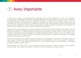 O material que se segue é uma apresentação de informações gerais da Rossi Residencial S.A. (“Rossi" ou "Companhia")
exclusivamente para apresentações relacionadas à Distribuição Pública Primária de Ações Ordinárias de Emissão da Rossi (a “Oferta").
Esta apresentação foi preparada com base em informações constantes do Prospecto Preliminar relativo à oferta. Trata-se de
informações resumidas sem intenções de serem completas, que não devem ser consideradas por investidores potenciais como uma
recomendação de compra. Esta apresentação é estritamente confidencial e não pode ser divulgada a nenhuma outra pessoa. Não
fazemos nenhuma declaração nem damos nenhuma garantia quanto à correção, adequação ou abrangência das informações aqui
apresentadas, que não devem ser usadas como base para decisões de investimento.
Esta apresentação contém declarações e informações prospectivas a respeito da Rossi. Estas declarações e informações prospectivas
baseiam-se em premissas e expectativas futuras que poderão não se concretizar e não são garantia do desempenho futuro da
Companhia. Advertimos que as referidas declarações e informações prospectivas estão e estarão, conforme o caso, sujeitas a riscos,
incertezas e outros fatores relativos às operações e aos ambientes de negócios da Rossi, em virtude dos quais os resultados reais da
Companhia podem diferir de maneira relevante de resultados futuros expressos ou implícitos nas declarações e informações
prospectivas constantes do presente material.
Embora a Rossi acredite que as premissas e expectativas utilizadas para a divulgação das declarações e informações prospectivas
sejam razoáveis e baseadas em dados atualmente disponíveis à sua administração, a Rossi não pode garantir resultados ou
acontecimentos futuros. A Rossi isenta-se expressamente do dever de atualizar qualquer uma das declarações e informações
prospectivas contidas no presente material.
Esta apresentação não constitui oferta, convite ou solicitação de oferta de subscrição ou compra de quaisquer valores mobiliários.
Esta apresentação e seu conteúdo não constituem a base de um contrato ou compromisso de qualquer espécie.
Aviso Importante
22
 