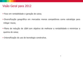 3
Visão Geral para 2012
 Foco em rentabilidade e geração de caixa;
 Diversificação geográfica em mercados menos competitivos como estratégia para
mitigar riscos;
 Plano de redução de G&A com objetivo de melhorar a rentabilidade e minimizar a
queima de caixa;
 Intensificação do uso de tecnologia construtiva.
 