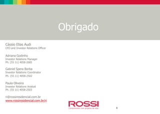 Equipe de RI
Obrigado
8
Cássio Elias Audi
CFO and Investor Relations Officer
Adriana Godinho
Investor Relations Manager
Ph. (55 11) 4058-2685
Gabriel Spera Borba
Investor Relations Coordinator
Ph. (55 11) 4058-2502
Paula Oliveira
Investor Relations Analyst
Ph. (55 11) 4058-2503
ri@rossiresidencial.com.br
www.rossiresidencial.com.br/ri
 
