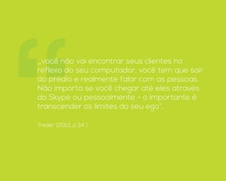 “_você não vai encontrar seus clientes no
reflexo do seu computador, você tem que sair
do prédio e realmente falar com as pessoas.
Não importa se você chegar até eles através
do Skype ou pessoalmente - o importante é
transcender os limites do seu ego”.
Treder (2013, p.34 )
 