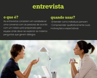 quando usar?o que é?
entrevista
· Entender como indivíduos pensam
· Compreender qualitativamente suas
motivações e expectativas
As entrevistas consistem em estabelecer
uma conversa com as pessoas de acordo
com um roteiro pré-preparado pela
equipe onde deve-se explorar ao máximo
perguntas que gerem diálogos.
 
