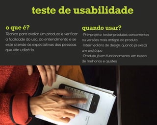 quando usar?o que é?
teste de usabilidade
· Pré-projeto: testar produtos concorrentes
ou versões mais antigas do produto
· Intermediária de design: quando já exista
um protótipo
· Produto já em funcionamento: em busca
de melhorias e ajustes
Técnica para avaliar um produto e verificar
a facilidade do uso, do entendimento e se
este atende às expectativas das pessoas
que vão utilizá-lo.
 