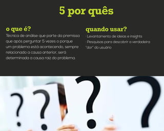 quando usar?o que é?
5 por quês
· Levantamento de ideias e insights
· Pesquisas para descobrir a verdadeira
“dor” do usuário
Técnica de análise que parte da premissa
que após perguntar 5 vezes o porque
um problema está acontecendo, sempre
relacionado a causa anterior, será
determinada a causa raiz do problema.
 
