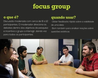 quando usar?o que é?
focus group
· Obter feedbacks rápido sobre a viabilidade
de uma ideia
· Bom também para analisar reações sobre
questões estéticas
Discussão moderada com cerca de 8 a 12
participantes. O moderador direciona os
debates dentro dos objetivos da pesquisa
e incentiva o grupo a interagir, dando voz
para todos os participantes.
 