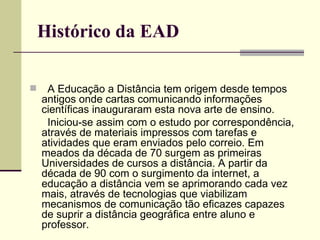 Histórico da EAD

    A Educação a Distância tem origem desde tempos
    antigos onde cartas comunicando informações
    científicas inauguraram esta nova arte de ensino.
     Iniciou-se assim com o estudo por correspondência,
    através de materiais impressos com tarefas e
    atividades que eram enviados pelo correio. Em
    meados da década de 70 surgem as primeiras
    Universidades de cursos a distância. A partir da
    década de 90 com o surgimento da internet, a
    educação a distância vem se aprimorando cada vez
    mais, através de tecnologias que viabilizam
    mecanismos de comunicação tão eficazes capazes
    de suprir a distância geográfica entre aluno e
    professor.
 
