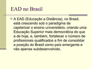 EAD no Brasil
 A EAD (Educação a Distância), no Brasil,
  está crescendo sob o paradigma de
  capilarizar o ensino universitário, criando uma
  Educação Superior mais democrática do que
  a de hoje, e, também, fortalecer o número de
  profissionais qualificados a fim de consolidar
  a posição do Brasil como país emergente e
  não apenas subdesenvolvido.
 