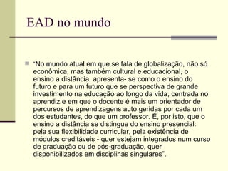 EAD no mundo

 “No  mundo atual em que se fala de globalização, não só
  econômica, mas também cultural e educacional, o
  ensino a distância, apresenta- se como o ensino do
  futuro e para um futuro que se perspectiva de grande
  investimento na educação ao longo da vida, centrada no
  aprendiz e em que o docente é mais um orientador de
  percursos de aprendizagens auto geridas por cada um
  dos estudantes, do que um professor. É, por isto, que o
  ensino a distância se distingue do ensino presencial:
  pela sua flexibilidade curricular, pela existência de
  módulos creditáveis - quer estejam integrados num curso
  de graduação ou de pós-graduação, quer
  disponibilizados em disciplinas singulares”.
 