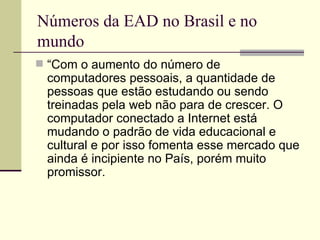 Números da EAD no Brasil e no
mundo
 “Com o aumento do número de
 computadores pessoais, a quantidade de
 pessoas que estão estudando ou sendo
 treinadas pela web não para de crescer. O
 computador conectado a Internet está
 mudando o padrão de vida educacional e
 cultural e por isso fomenta esse mercado que
 ainda é incipiente no País, porém muito
 promissor.
 