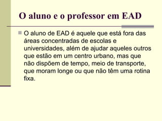 O aluno e o professor em EAD
 O aluno de EAD é aquele que está fora das
  áreas concentradas de escolas e
  universidades, além de ajudar aqueles outros
  que estão em um centro urbano, mas que
  não dispõem de tempo, meio de transporte,
  que moram longe ou que não têm uma rotina
  fixa.
 